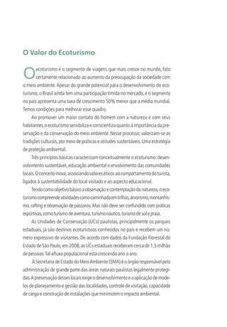 O Valor do Ecoturismo
Oecoturismo é o segmento de viagens que mais cresce no mundo, fato
certamente relacionado ao aumento da preocupação da sociedade com
o meio ambiente.Apesar do grande potencial para o desenvolvimento do eco-
turismo, o Brasil ainda tem uma participação tímida no mercado, e o segmento
no país apresenta uma taxa de crescimento 50% menor que a média mundial.
Temos condições para melhorar esse quadro.
Ao promover um maior contato do homem com a natureza e com seus
habitantes,oecoturismosensibilizaeconscientizaquantoàimportânciadapre-
servação e da conservação do meio ambiente. Nesse processo, valorizam-se as
tradições culturais,por meio de práticas e atitudes sustentáveis.Uma estratégia
de proteção ambiental.
Três princípios básicos caracterizam conceitualmente o ecoturismo: desen-
volvimento sustentável, educação ambiental e envolvimento das comunidades
locais.Oconceitoinova,associandovaloreséticosaocomportamentodoturista,
ligados à sustentabilidade do local visitado e ao aspecto educacional.
Tendocomoobjetivobásicoaobservaçãoecontemplaçãodanatureza,oeco-
turismocompreendeatividadescomocaminhadaemtrilhas,arvorismo,montanhis-
mo, rafting e observação de pássaros. Mas não deve ser confundido com práticas
esportivas,comoturismodeaventura,turismonáutico,turismodesolepraia.
As Unidades de Conservação (UCs) paulistas, principalmente os parques
estaduais, já são destinos ecoturísticos conhecidos no país e recebem um nú-
mero expressivo de visitantes. De acordo com dados da Fundação Florestal do
Estado de São Paulo,em 2008,as UCs estaduais receberam cerca de 1,5 milhão
de pessoas.Tal aﬂuxo populacional está crescendo ano a ano.
A Secretaria de Estado do MeioAmbiente (SMA) é o órgão responsável pela
administração de grande parte das áreas naturais paulistas legalmente protegi-
das.Apreservaçãodesseslocaisexigeodesenvolvimentoeaaplicaçãodemode-
los de planejamento e gestão das localidades, controle de visitação, capacidade
de carga e construção de instalações que minimizem o impacto ambiental.
3279001 miolo.indd 7 8/26/10 10:29 AM
 