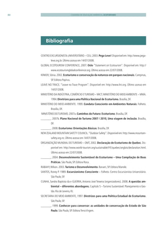 CADERNO DE EDUCAÇÃO AMBIENTAL ECOTURISMO80
Bibliograﬁa
CENTRO EXCURSIONISTA UNIVERSITÁRIO – CEU.2003.Pega Leve! Disponível em:http://www.pega-
leve.org.br.Último acesso em 14/07/2008.
GLOBAL ECOTOURISM CONFERENCE, 2007. Oslo “Statement on Ecotourism”. Disponível em: http://
www.ecotourismglobalconference.org.Último acesso em 22/07/2008.
KINKER,Sônia.2002.Ecoturismo e conservação da natureza em parques nacionais.Campinas,
SP.Editora Papirus.
LEAVE NO TRACE. “Leave no Trace Program”. Disponível em: http://www.lnt.org. Último acesso em
14/07/2008.
MINISTÉRIO DA INDÚSTRIA,COMÉRCIO ETURISMO – MICT,MINISTÉRIO DO MEIOAMBIENTE – MMA.
1994.Diretrizes para uma Política Nacional de Ecoturismo. Brasília,DF.
MINISTÉRIO DO MEIO AMBIENTE. 1999. Conduta Consciente em Ambientes Naturais. Folheto.
Brasília,DF.
MINISTÉRIO DOTURISMO.2007a.Caminhos do Futuro: Ecoturismo.Brasília,DF.
. 2007b. Plano Nacional de Turismo 2007 / 2010, Uma viagem de inclusão. Brasília,
DF.
.2008.Ecoturismo: Orientações Básicas.Brasília,DF.
NEWZEALANDMOUNTAINSAFETYCOUNCIL.“OutdoorSafety”.Disponívelem:http://www.mountain-
safety.org.nz.Último acesso em 14/07/2008.
ORGANIZAÇÃO MUNDIAL DOTURISMO – OMT, 2002. Declaração de Ecoturismo de Quebec. Dis-
ponível em: http://www.world-tourism.org/sustainable/IYE/quebec/anglais/declaration.html.
Último acesso em 22/07/2008.
, 2004. Desenvolvimento Sustentável do Ecoturismo – Uma Compilação de Boas
Práticas.São Paulo,SP.Editora Roca.
RABAHY,Wilson.2003.Turismo e Desenvolvimento.Barueri,SP.Editora Manole.
SANTOS, Roney P. 1989. Excursionismo Consciente – Folheto. Centro Excursionista Universitário.
São Paulo,SP.
CUNHA, Sandra Baptista da e GUERRA,Antonio José Teixeira (organizadores). 2008. A questão am-
biental – diferentes abordagens. Capítulo 5 – Turismo Sustentável: Planejamento e Ges-
tão.Rio de Janeiro,RJ.
SECRETARIA DO MEIO AMBIENTE, 1997. Diretrizes para uma Política Estadual de Ecoturismo.
São Paulo,SP.
, 1999. Conhecer para conservar: as unidades de conservação do Estado de São
Paulo.São Paulo,SP.EditoraTerraVirgem.
3279001 miolo.indd 80 8/26/10 10:31 AM
 