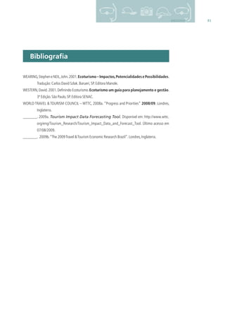 81BIBLIOGRAFIA
Bibliograﬁa
WEARING,StepheneNEIL,John.2001.Ecoturismo–Impactos,PotencialidadesePossibilidades.
Tradução:Carlos David Szlak.Barueri,SP.Editora Manole.
WESTERN,David.2001.Deﬁnindo Ecoturismo.Ecoturismo um guia para planejamento e gestão.
3ª Edição.São Paulo,SP.Editora SENAC.
WORLD TRAVEL & TOURISM COUNCIL – WTTC, 2008a. “Progress and Priorities” 2008/09. Londres,
Inglaterra.
. 2009a. Tourism Impact Data Forecasting Tool. Disponível em: http://www.wttc.
org/eng/Tourism_Research/Tourism_Impact_Data_and_Forecast_Tool. Último acesso em
07/08/2009.
. 2009b.“The 2009Travel &Tourism Economic Research Brazil”.Londres,Inglaterra.
3279001 miolo.indd 81 8/26/10 10:31 AM
 