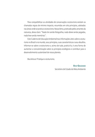 Para compatibilizar as atividades de conservação e ecoturismo existem as
chamadas regras de mínimo impacto, resumidas em oito princípios, adotadas
nasáreasondesepraticaoecoturismo.Nossolema,praticadopelosamantesda
natureza, deixa claro:“Nada tire senão fotograﬁas, nada deixe senão pegadas,
nada leve senão memórias”.
Este Caderno de EducaçãoAmbiental traz informações úteis sobre o ecotu-
rismo no Brasil e no mundo,seus princípios,suas características e seus desaﬁos.
Informar-se sobre o ecoturismo e, acima de tudo, praticá-lo, é uma forma de
aumentar a conscientização sobre os princípios ecológicos e contribuir para o
desenvolvimento sustentável de nosso planeta.
Boa leitura! Pratique o ecoturismo.
XICO GRAZIANO
Secretário de Estado do MeioAmbiente
3279001 miolo.indd 8 8/26/10 10:29 AM
 