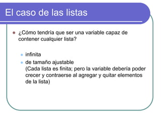 El caso de las listas
 ¿Cómo tendría que ser una variable capaz de
contener cualquier lista?
 infinita
 de tamaño ajustable
(Cada lista es finita; pero la variable debería poder
crecer y contraerse al agregar y quitar elementos
de la lista)
 