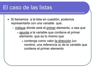 El caso de las listas
 Si llamamos a la lista en cuestión, podemos
representarla con una variable que:
 indique dónde está el primer elemento, o sea que
 apunte a la variable que contiene el primer
elemento, que es lo mismo que
 contenga como valor la dirección (un
nombre, una referencia a) de la variable que
contiene el primer elemento
 