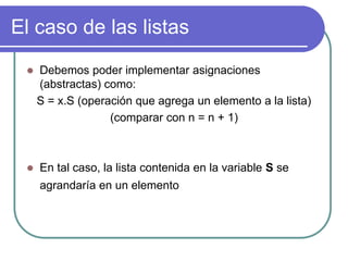 El caso de las listas
 Debemos poder implementar asignaciones
(abstractas) como:
S = x.S (operación que agrega un elemento a la lista)
(comparar con n = n + 1)
 En tal caso, la lista contenida en la variable S se
agrandaría en un elemento
 