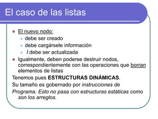 El caso de las listas
 El nuevo nodo:
 debe ser creado
 debe cargársele información
 l debe ser actualizada
 Igualmente, deben poderse destruir nodos,
correspondientemente con las operaciones que borran
elementos de listas
Tenemos pues ESTRUCTURAS DINÁMICAS.
Su tamaño es gobernado por instrucciones de
Programa. Esto no pasa con estructuras estáticas como
son los arreglos.
 