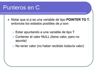 Punteros en C
 Notar que si p es una variable de tipo POINTER TO T,
entonces los estados posibles de p son:
 Estar apuntando a una variable de tipo T
 Contener el valor NULL (tiene valor, pero no
apunta)
 No tener valor (no haber recibido todavía valor)
 