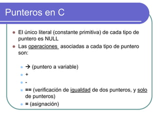 Punteros en C
 El único literal (constante primitiva) de cada tipo de
puntero es NULL
 Las operaciones asociadas a cada tipo de puntero
son:
  (puntero a variable)
 +
 -
 == (verificación de igualdad de dos punteros, y solo
de punteros)
 = (asignación)
 