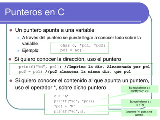 Punteros en C
 Un puntero apunta a una variable
 A través del puntero se puede llegar a conocer todo sobre la
variable
 Ejemplo:
c = ‘A’
printf(“%c”, *pc1);
*pc1 = ‘N’
printf(“%c”,c);
Es equivalente a :
printf(“%c”, c);
Es equivalente a :
c = ‘N’
Imprime ‘N’ pues c ya
cambio
char c, *pc1, *pc2;
pc1 = &c;
 Si quiero conocer la dirección, uso el puntero
printf(“%d”, pc1); //Imprimo la dir. Almacenada por pc1
pc2 = pc1; //pc2 almacena la misma dir. que pc1
 Si quiero conocer el contenido al que apunta un puntero,
uso el operador *, sobre dicho puntero
 
