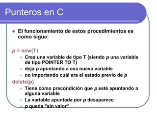 Punteros en C
 El funcionamiento de estos procedimientos es
como sigue:
p = new(T)
 Crea una variable de tipo T (siendo p una variable
de tipo POINTER TO T)
 deja p apuntando a esa nueva variable
 no importando cuál era el estado previo de p
delete(p)
 Tiene como precondición que p esté apuntando a
alguna variable
 La variable apuntada por p desaparece
 p queda "sin valor"
 