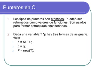 Punteros en C
1. Los tipos de punteros son atómicos. Pueden ser
retornados como valores de funciones. Son usados
para formar estructuras encadenadas.
2. Dada una variable T *p hay tres formas de asignarle
valor
1. p = NULL;
2. p = q;
3. P = new(T);
 