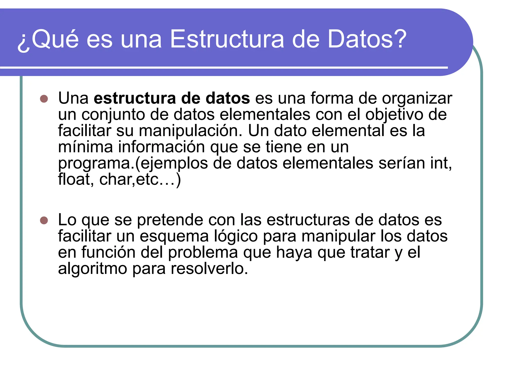 ¿Qué es una Estructura de Datos?
 Una estructura de datos es una forma de organizar
un conjunto de datos elementales con el objetivo de
facilitar su manipulación. Un dato elemental es la
mínima información que se tiene en un
programa.(ejemplos de datos elementales serían int,
float, char,etc…)
 Lo que se pretende con las estructuras de datos es
facilitar un esquema lógico para manipular los datos
en función del problema que haya que tratar y el
algoritmo para resolverlo.
 