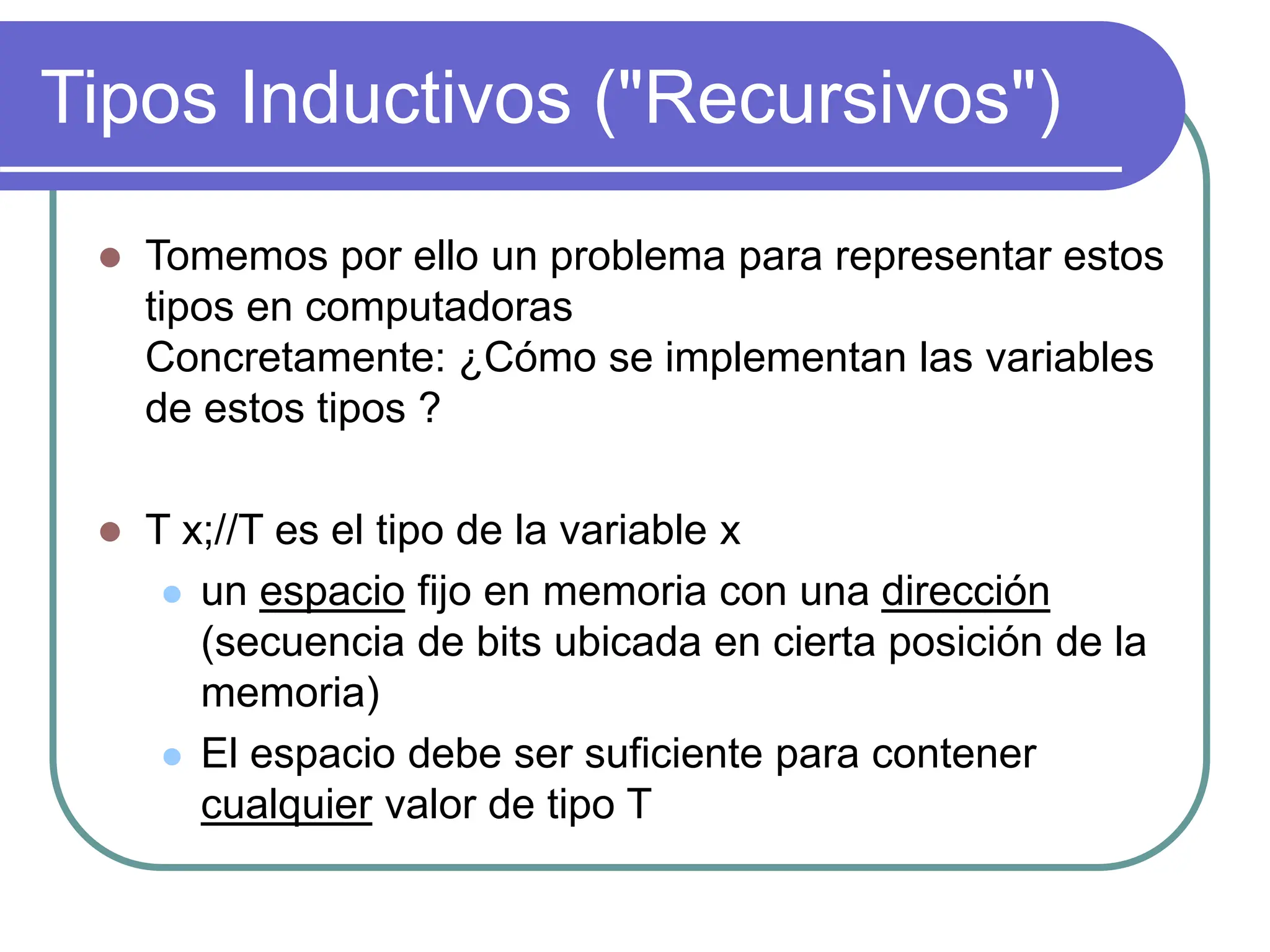 Tipos Inductivos ("Recursivos")
 Tomemos por ello un problema para representar estos
tipos en computadoras
Concretamente: ¿Cómo se implementan las variables
de estos tipos ?
 T x;//T es el tipo de la variable x
 un espacio fijo en memoria con una dirección
(secuencia de bits ubicada en cierta posición de la
memoria)
 El espacio debe ser suficiente para contener
cualquier valor de tipo T
 