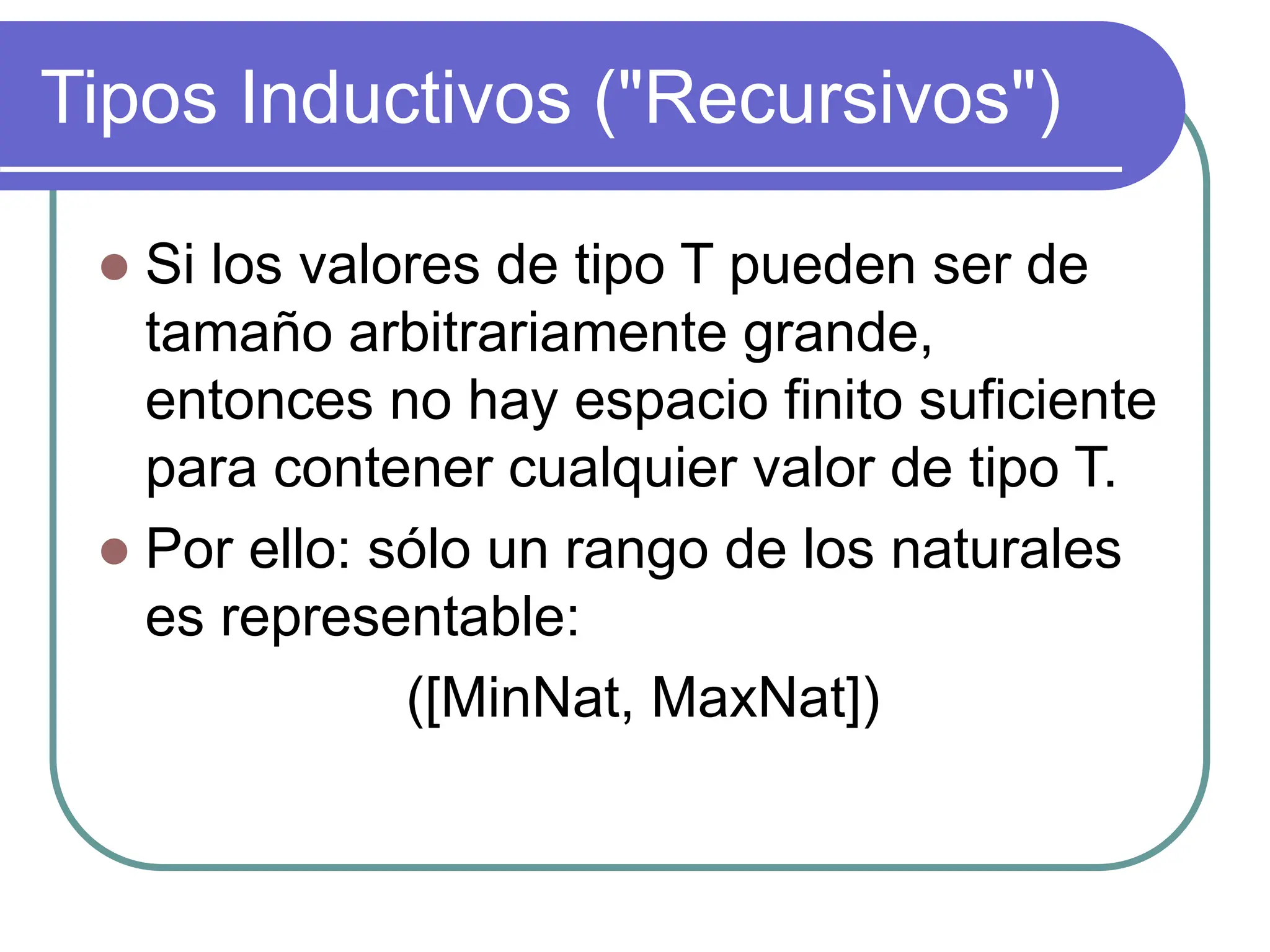 Tipos Inductivos ("Recursivos")
 Si los valores de tipo T pueden ser de
tamaño arbitrariamente grande,
entonces no hay espacio finito suficiente
para contener cualquier valor de tipo T.
 Por ello: sólo un rango de los naturales
es representable:
([MinNat, MaxNat])
 