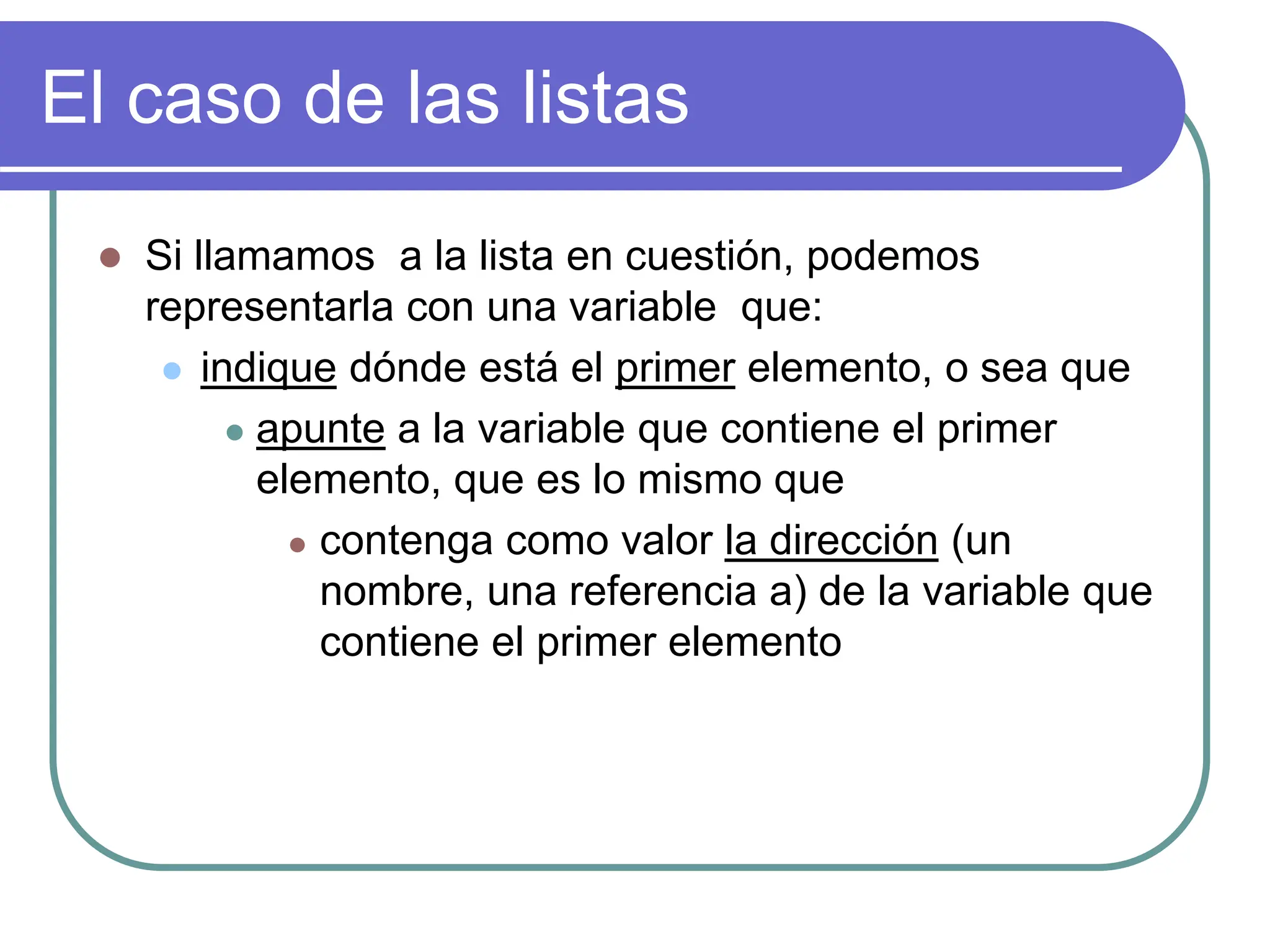 El caso de las listas
 Si llamamos a la lista en cuestión, podemos
representarla con una variable que:
 indique dónde está el primer elemento, o sea que
 apunte a la variable que contiene el primer
elemento, que es lo mismo que
 contenga como valor la dirección (un
nombre, una referencia a) de la variable que
contiene el primer elemento
 