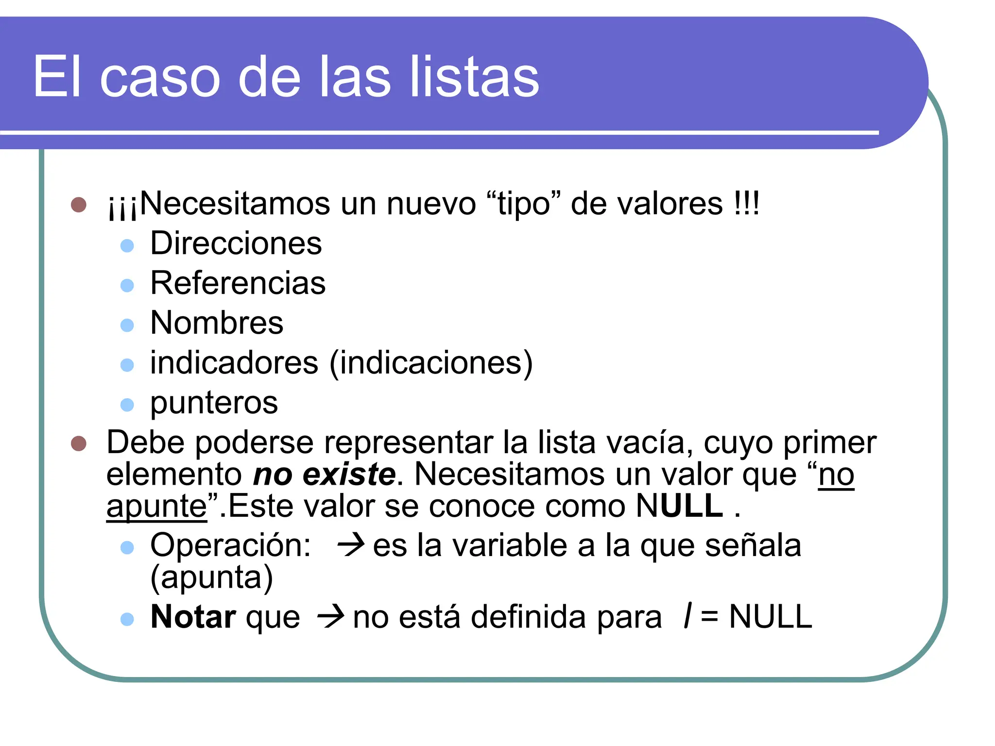 El caso de las listas
 ¡¡¡Necesitamos un nuevo “tipo” de valores !!!
 Direcciones
 Referencias
 Nombres
 indicadores (indicaciones)
 punteros
 Debe poderse representar la lista vacía, cuyo primer
elemento no existe. Necesitamos un valor que “no
apunte”.Este valor se conoce como NULL .
 Operación:  es la variable a la que señala
(apunta)
 Notar que  no está definida para l = NULL
 