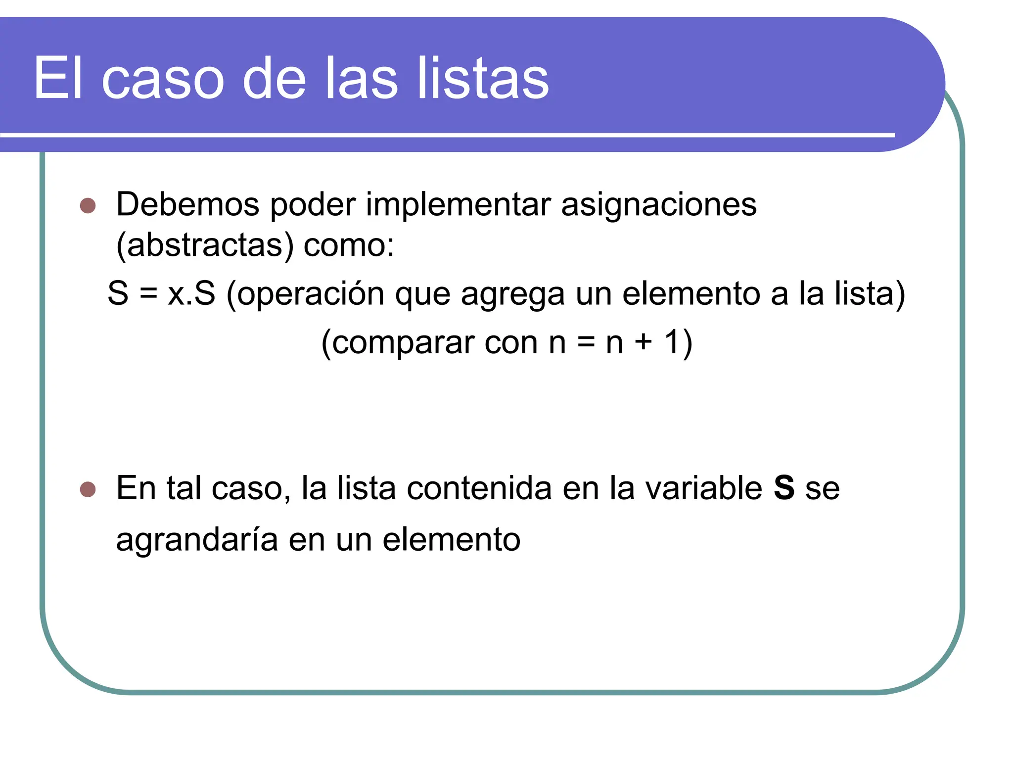 El caso de las listas
 Debemos poder implementar asignaciones
(abstractas) como:
S = x.S (operación que agrega un elemento a la lista)
(comparar con n = n + 1)
 En tal caso, la lista contenida en la variable S se
agrandaría en un elemento
 