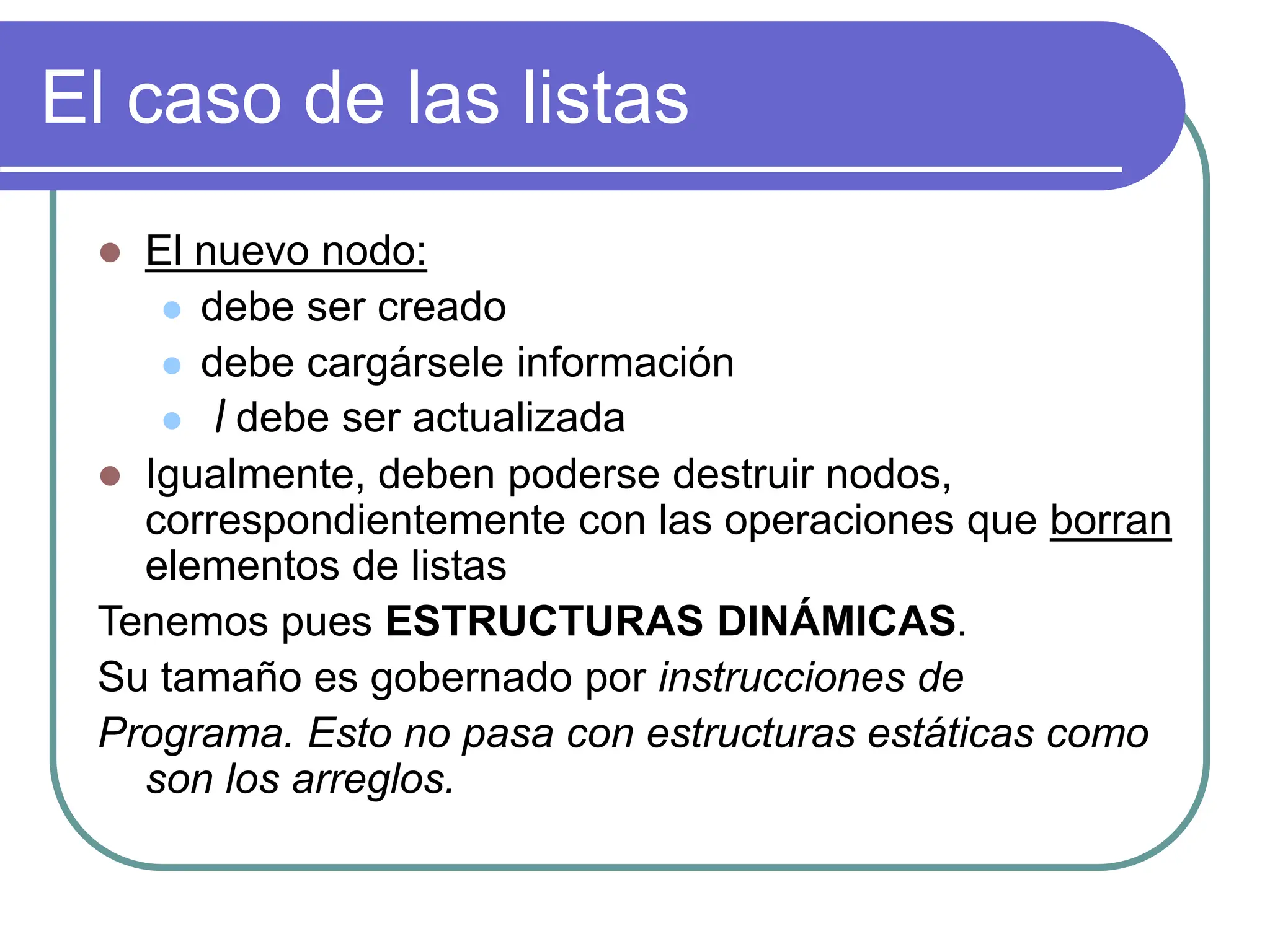 El caso de las listas
 El nuevo nodo:
 debe ser creado
 debe cargársele información
 l debe ser actualizada
 Igualmente, deben poderse destruir nodos,
correspondientemente con las operaciones que borran
elementos de listas
Tenemos pues ESTRUCTURAS DINÁMICAS.
Su tamaño es gobernado por instrucciones de
Programa. Esto no pasa con estructuras estáticas como
son los arreglos.
 