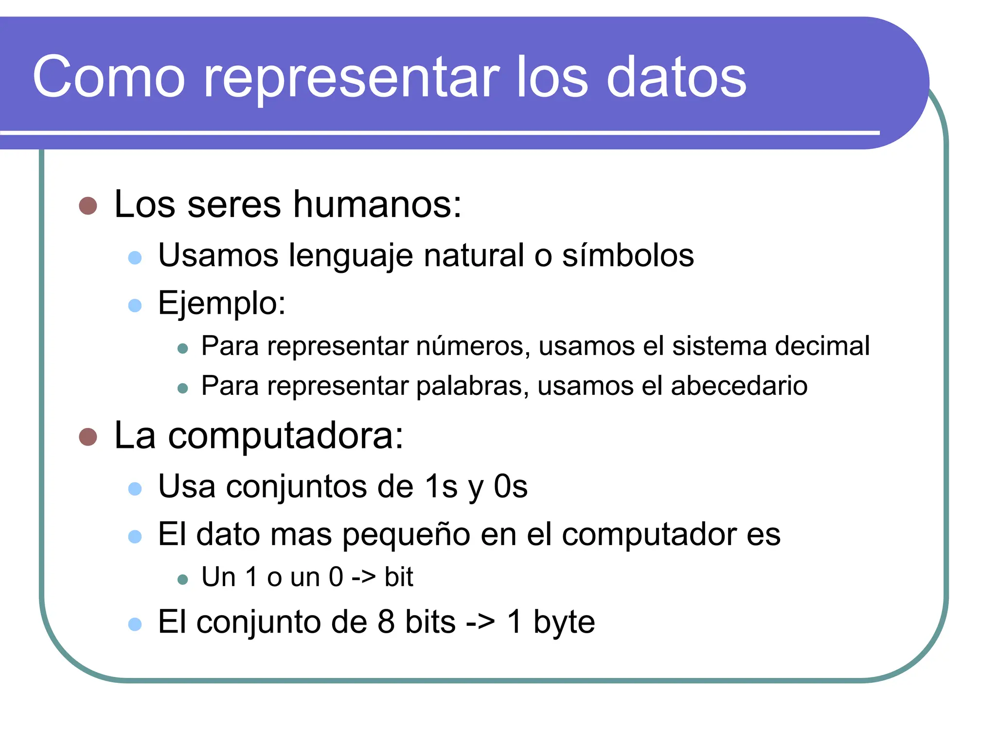 Como representar los datos
 Los seres humanos:
 Usamos lenguaje natural o símbolos
 Ejemplo:
 Para representar números, usamos el sistema decimal
 Para representar palabras, usamos el abecedario
 La computadora:
 Usa conjuntos de 1s y 0s
 El dato mas pequeño en el computador es
 Un 1 o un 0 -> bit
 El conjunto de 8 bits -> 1 byte
 