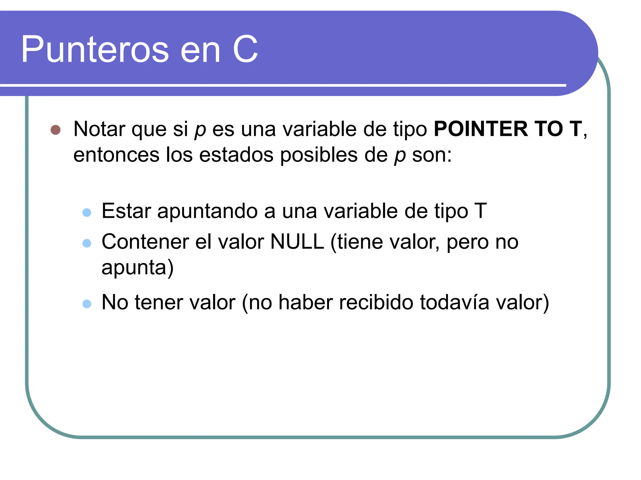Punteros en C
 Notar que si p es una variable de tipo POINTER TO T,
entonces los estados posibles de p son:
 Estar apuntando a una variable de tipo T
 Contener el valor NULL (tiene valor, pero no
apunta)
 No tener valor (no haber recibido todavía valor)
 