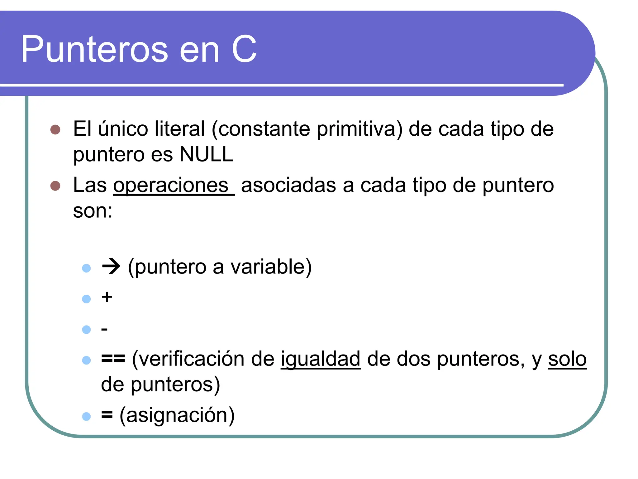Punteros en C
 El único literal (constante primitiva) de cada tipo de
puntero es NULL
 Las operaciones asociadas a cada tipo de puntero
son:
  (puntero a variable)
 +
 -
 == (verificación de igualdad de dos punteros, y solo
de punteros)
 = (asignación)
 
