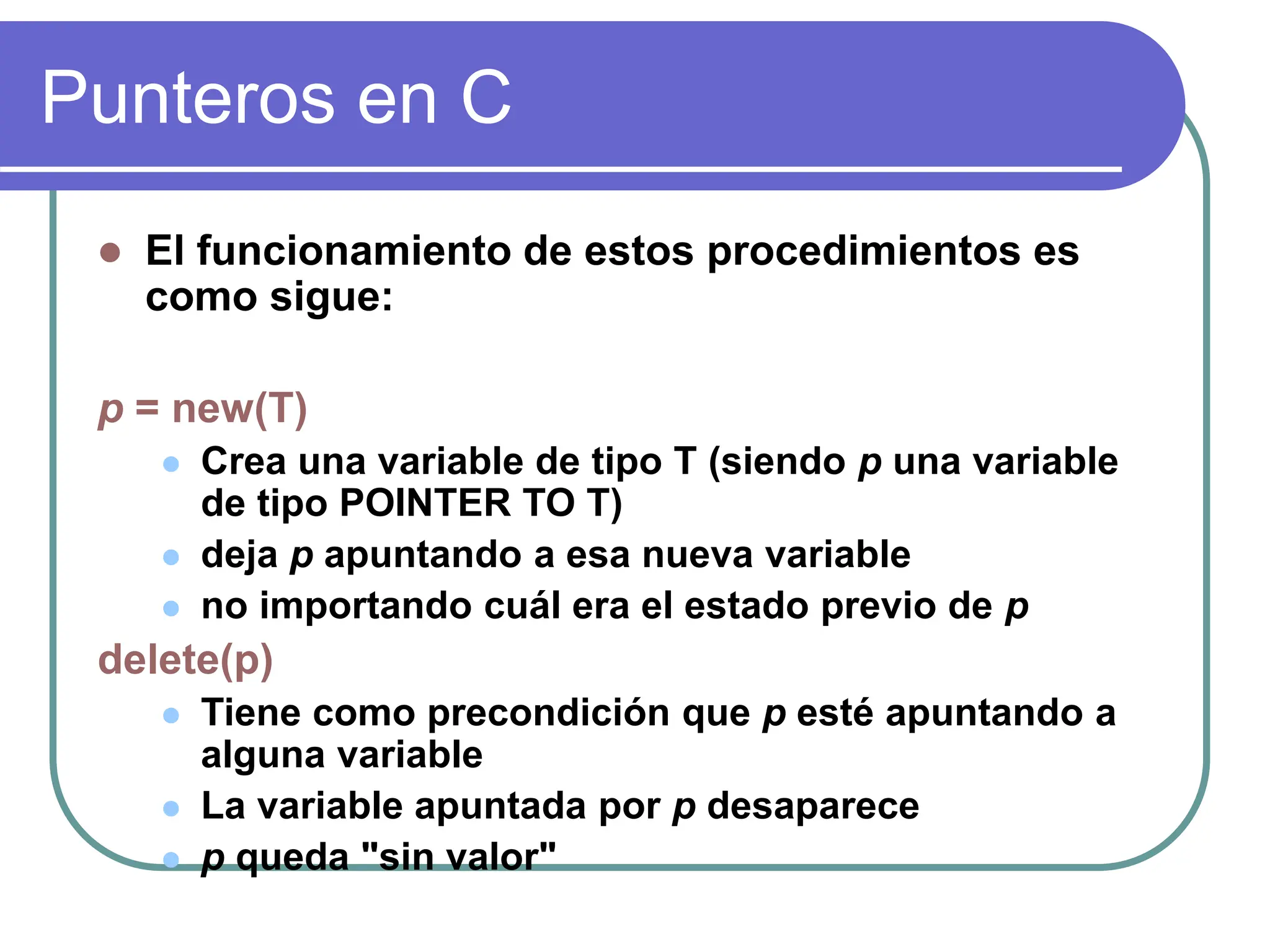 Punteros en C
 El funcionamiento de estos procedimientos es
como sigue:
p = new(T)
 Crea una variable de tipo T (siendo p una variable
de tipo POINTER TO T)
 deja p apuntando a esa nueva variable
 no importando cuál era el estado previo de p
delete(p)
 Tiene como precondición que p esté apuntando a
alguna variable
 La variable apuntada por p desaparece
 p queda "sin valor"
 