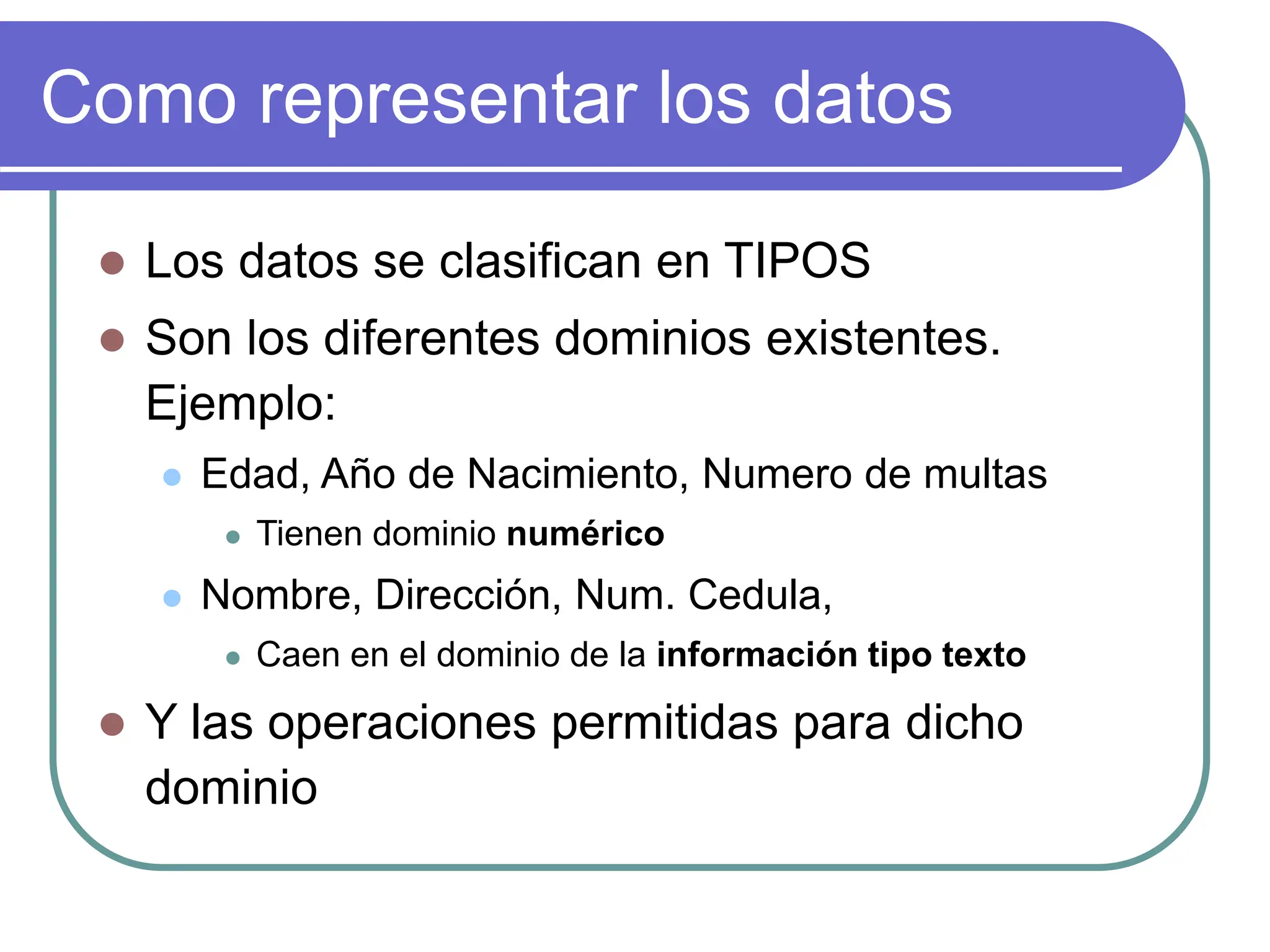 Como representar los datos
 Los datos se clasifican en TIPOS
 Son los diferentes dominios existentes.
Ejemplo:
 Edad, Año de Nacimiento, Numero de multas
 Tienen dominio numérico
 Nombre, Dirección, Num. Cedula,
 Caen en el dominio de la información tipo texto
 Y las operaciones permitidas para dicho
dominio
 