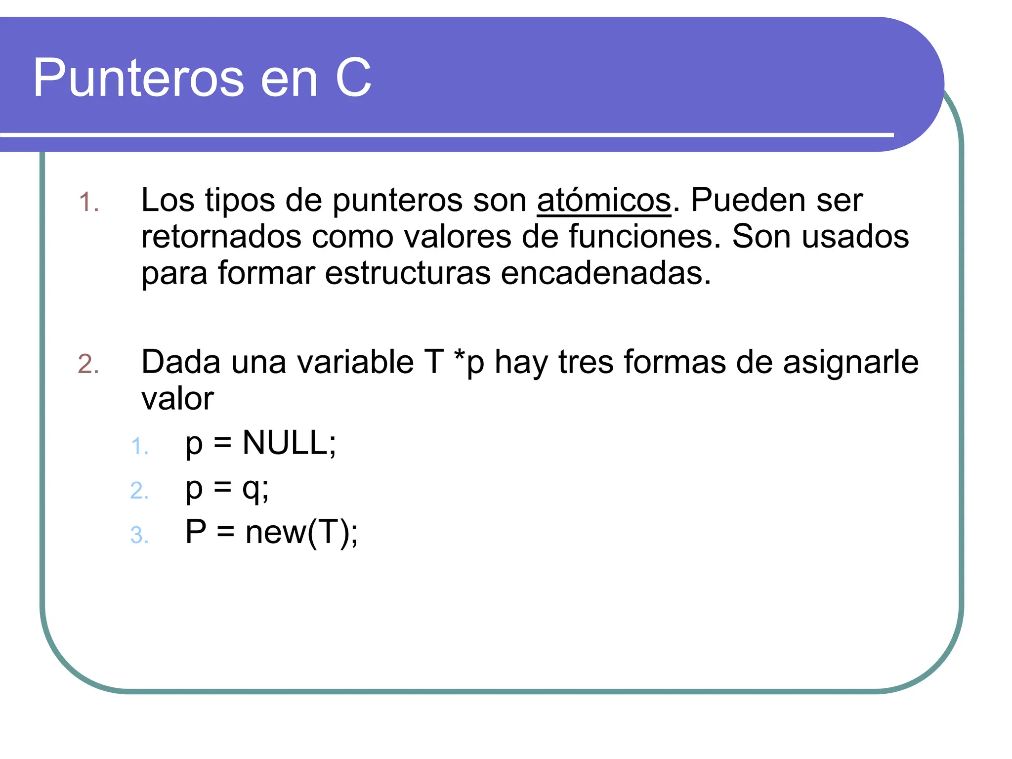 Punteros en C
1. Los tipos de punteros son atómicos. Pueden ser
retornados como valores de funciones. Son usados
para formar estructuras encadenadas.
2. Dada una variable T *p hay tres formas de asignarle
valor
1. p = NULL;
2. p = q;
3. P = new(T);
 