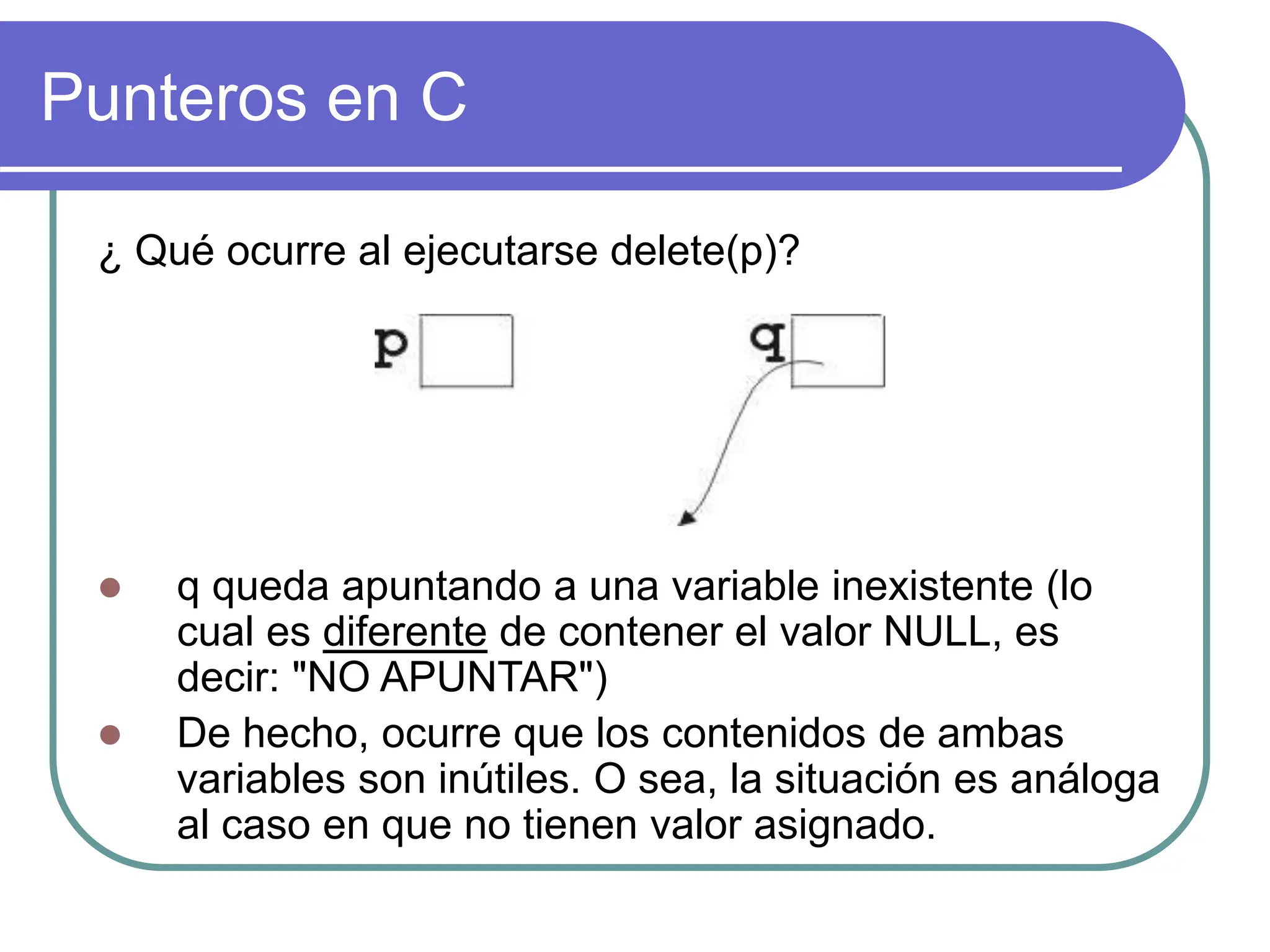 Punteros en C
¿ Qué ocurre al ejecutarse delete(p)?
 q queda apuntando a una variable inexistente (lo
cual es diferente de contener el valor NULL, es
decir: "NO APUNTAR")
 De hecho, ocurre que los contenidos de ambas
variables son inútiles. O sea, la situación es análoga
al caso en que no tienen valor asignado.
 
