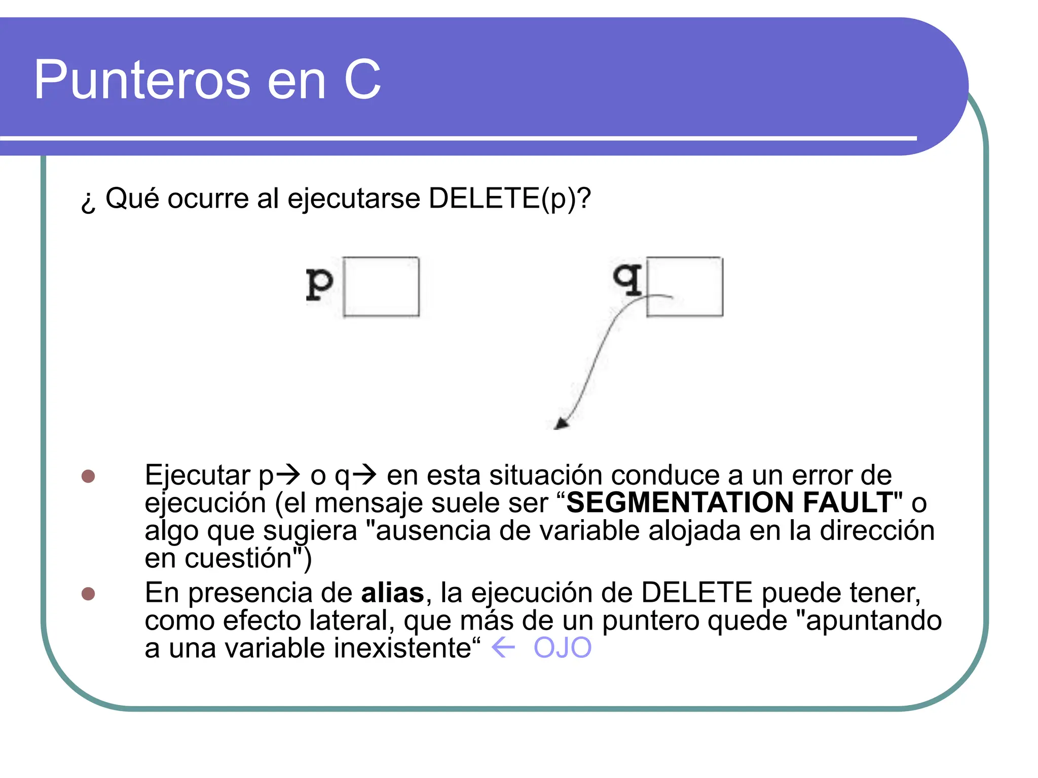Punteros en C
¿ Qué ocurre al ejecutarse DELETE(p)?
 Ejecutar p o q en esta situación conduce a un error de
ejecución (el mensaje suele ser “SEGMENTATION FAULT" o
algo que sugiera "ausencia de variable alojada en la dirección
en cuestión")
 En presencia de alias, la ejecución de DELETE puede tener,
como efecto lateral, que más de un puntero quede "apuntando
a una variable inexistente“  OJO
 