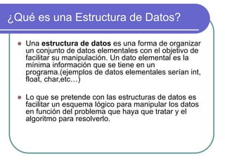 ¿Qué es una Estructura de Datos?
 Una estructura de datos es una forma de organizar
un conjunto de datos elementales con el objetivo de
facilitar su manipulación. Un dato elemental es la
mínima información que se tiene en un
programa.(ejemplos de datos elementales serían int,
float, char,etc…)
 Lo que se pretende con las estructuras de datos es
facilitar un esquema lógico para manipular los datos
en función del problema que haya que tratar y el
algoritmo para resolverlo.
 