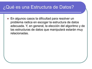 ¿Qué es una Estructura de Datos?
 En algunos casos la dificultad para resolver un
problema radica en escoger la estructura de datos
adecuada. Y, en general, la elección del algoritmo y de
las estructuras de datos que manipulará estarán muy
relacionadas.
 
