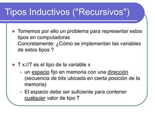 Tipos Inductivos ("Recursivos")
 Tomemos por ello un problema para representar estos
tipos en computadoras
Concretamente: ¿Cómo se implementan las variables
de estos tipos ?
 T x;//T es el tipo de la variable x
 un espacio fijo en memoria con una dirección
(secuencia de bits ubicada en cierta posición de la
memoria)
 El espacio debe ser suficiente para contener
cualquier valor de tipo T
 