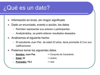 ¿Qué es un dato?
 Información en bruto, sin ningún significado
 Dado un enunciado, evento o acción, los datos
 Permiten representar sus actores o participantes
 Analizándolos, se podrá obtener resultados deseados
 Analicemos el siguiente hecho:
 El estudiante Juan Paz de edad 23 años, tiene promedio 8.3 en sus
calificaciones
 Podemos tomar los siguientes datos
 Nombre: Juan Paz -> Conjunto de Caracteres
 Edad: 23 -> entero
 Promedio: 78,3 -> real
 
