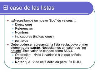 El caso de las listas
 ¡¡¡Necesitamos un nuevo “tipo” de valores !!!
 Direcciones
 Referencias
 Nombres
 indicadores (indicaciones)
 punteros
 Debe poderse representar la lista vacía, cuyo primer
elemento no existe. Necesitamos un valor que “no
apunte”.Este valor se conoce como NULL .
 Operación:  es la variable a la que señala
(apunta)
 Notar que  no está definida para l = NULL
 