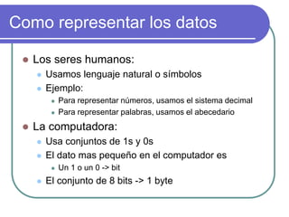 Como representar los datos
 Los seres humanos:
 Usamos lenguaje natural o símbolos
 Ejemplo:
 Para representar números, usamos el sistema decimal
 Para representar palabras, usamos el abecedario
 La computadora:
 Usa conjuntos de 1s y 0s
 El dato mas pequeño en el computador es
 Un 1 o un 0 -> bit
 El conjunto de 8 bits -> 1 byte
 