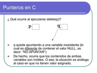 Punteros en C
¿ Qué ocurre al ejecutarse delete(p)?
 q queda apuntando a una variable inexistente (lo
cual es diferente de contener el valor NULL, es
decir: "NO APUNTAR")
 De hecho, ocurre que los contenidos de ambas
variables son inútiles. O sea, la situación es análoga
al caso en que no tienen valor asignado.
 