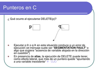 Punteros en C
¿ Qué ocurre al ejecutarse DELETE(p)?
 Ejecutar p o q en esta situación conduce a un error de
ejecución (el mensaje suele ser “SEGMENTATION FAULT" o
algo que sugiera "ausencia de variable alojada en la dirección
en cuestión")
 En presencia de alias, la ejecución de DELETE puede tener,
como efecto lateral, que más de un puntero quede "apuntando
a una variable inexistente“  OJO
 