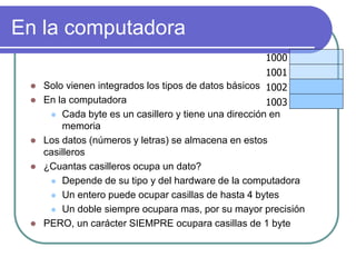 En la computadora
1000
1001
1002
1003
 Solo vienen integrados los tipos de datos básicos
 En la computadora
 Cada byte es un casillero y tiene una dirección en
memoria
 Los datos (números y letras) se almacena en estos
casilleros
 ¿Cuantas casilleros ocupa un dato?
 Depende de su tipo y del hardware de la computadora
 Un entero puede ocupar casillas de hasta 4 bytes
 Un doble siempre ocupara mas, por su mayor precisión
 PERO, un carácter SIEMPRE ocupara casillas de 1 byte
 