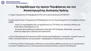 Το παράδειγμα της πρώην Περιφέρειας και νυν
Αποκεντρωμένης Διοίκησης Κρήτης
α. Τμήμα Τεκμηρίωσης & Πληροφορικής (ΤΤΠ) υπό τη Δ/νση Διοίκησης (Ν.2505/97)
β. Δημιουργία Κέντρου Τεκμηρίωσης & Πληροφορικής υπό τον Γενικό Γραμματέα της Περιφέρειας Κρήτης
(2000)
- Δομή που περιελάμβανε όλες τις αρμοδιότητες του ΤΤΠ πλέον την υλοποίηση Εθνικών και
Ευρωπαϊκών Προγραμμάτων κ.ά.)
- Κεντρικός Μεσοπρόθεσμος Σχεδιασμός ανάπτυξης ΤΠΕ (Υποδομές, Εξοπλισμός, Λογισμικό,
Ανάπτυξη εφαρμογών, Εξειδικευμένο προσωπικό)
γ. Δ/νση Πληροφορικής & Επικοινωνιών (2011) (Στρατηγικός Σχεδιασμός, Υποστήριξη, Υπηρεσίες προς τον
Πολίτη, Υλοποίηση Εθνικών και Ευρωπαϊκών Προγραμμάτων, Εξειδικευμένο Προσωπικό)
δ. Υλοποίηση πολλών Προγραμμάτων (Εθνικής και Ευρωπαϊκής εμβέλειας) σχετικών με τις αρμοδιότητες
της πρώην Περιφέρειας και νυν Αποκεντρωμένης Διοίκησης Κρήτης με άριστα αποτελέσματα:
 