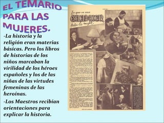-La historia y la religión eran materias básicas. Pero los libros de historias de los niños marcaban la virilidad de los héroes españoles y los de las niñas de las virtudes femeninas de las heroínas.  -Los Maestros recibían orientaciones para explicar la historia. 