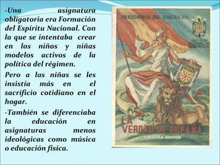 -Una asignatura obligatoria era Formación del Espíritu Nacional. Con la que se intentaba  crear en los niños y niñas modelos activos de la política del régimen.  Pero a las niñas se les insistía más en  el sacrificio cotidiano en el hogar. -También se diferenciaba la educación en asignaturas menos ideológicas como música o educación física. 
