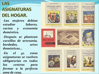-Las mujeres debían estudiar labores, cocina y economía doméstica. -Después se plantean cursillos de artesanía, bordados, artes domésticas… -En el 41, estas asignaturas se vuelven obligatorias en todos los centros para formar a la perfecta ama de casa. 