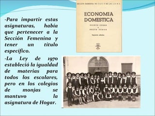 -Para impartir estas asignaturas, había que pertenecer a la Sección Femenina y tener un título específico. -La Ley de 1970 estableció la igualdad de materias para todos los escolares, pero en los colegios de monjas se mantuvo la asignatura de Hogar. 