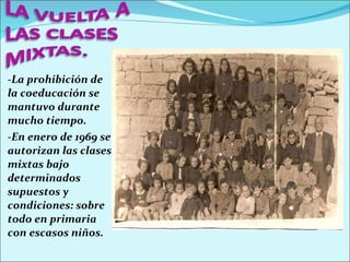 -La prohibición de la coeducación se mantuvo durante mucho tiempo. -En enero de 1969 se autorizan las clases mixtas bajo determinados supuestos y condiciones: sobre todo en primaria con escasos niños. 