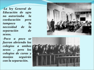 -La ley General de Educación de 1970 no autorizaba  la coeducación pero tampoco la necesidad de la separación de sexos. -Poco a poco se fueron abriendo los colegios a ambos sexos , pero los colegios de curas y monjas seguirán con la separación. 