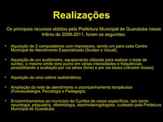 Realizações Aquisição de 2 computadores com impressora, sendo um para cada Centro Municipal de Atendimento Especializado (Surdez e Visual); Aquisição de um audiômetro, equipamento utilizado para realizar o teste de surdez, o mesmo emite tons puros em várias intensidades e frequências, possibilitando a avaliação por via aérea (fone) e por via óssea (vibrador ósseo); Aquisição de uma cabine audiométrica; Ampliação da rede de atendimento e acompanhamento terapêutico (Fonoaudiologia, Psicologia e Pedagogia; Encaminhamentos ao município de Curitiba de casos específicos, tais como: neurologia, psiquiatria, oftalmologia, otorrinolaringologista, custeado pela Prefeitura Municipal de Guaratuba. Os principais recursos obtidos pela Prefeitura Municipal de Guaratuba nesse triênio de 2009-2011, foram os seguintes: 