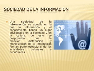 SOCIEDAD DE LA INFORMACIÓN

   Una        sociedad       de   la
    información es aquella en la
    que la información y el
    conocimiento tienen un lugar
    privilegiado en la sociedad y en
    la     cultura:   de     esto se
    desprenden            que      la
    creación,       distribución    y
    manipulación de la información
    forman parte estructural de las
    actividades       culturales    y
    económicas.
 