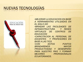 NUEVAS TECNOLOGÍAS

             •MEJORAR LA EDUCACION EN BASE
             A HERRAMIENTAS UTILIZADAS EN
             EL SIGLO XXI
             •BRINDAR LAS FACILIDADES DE
             INFRAESTRUCTURA     Y REDES
             VIRTUALES DE CENTROS DE
             EDUCACION
             •CAPACITACION AL PERSONAL DE
             DOCENTES     Y PROFESORES EN
             BASE A LAS TICS
             •CON        ESTOS      PUNTOS
             BRINDAREMOS             MAYOR
             PRODUCTIVIDAD Y DESEMPEÑO
             PARA NUESTRO PAIS Y FORMAR
             MEJORES         PROFESIONALES
             ECUATORIANOS.
 