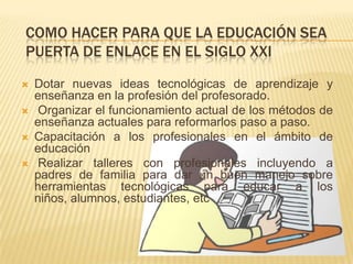 COMO HACER PARA QUE LA EDUCACIÓN SEA
PUERTA DE ENLACE EN EL SIGLO XXI
   Dotar nuevas ideas tecnológicas de aprendizaje y
    enseñanza en la profesión del profesorado.
    Organizar el funcionamiento actual de los métodos de
    enseñanza actuales para reformarlos paso a paso.
   Capacitación a los profesionales en el ámbito de
    educación
    Realizar talleres con profesionales incluyendo a
    padres de familia para dar un buen manejo sobre
    herramientas tecnológicas para educar a los
    niños, alumnos, estudiantes, etc
 