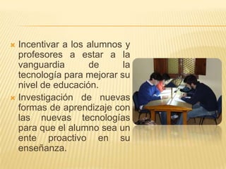  Incentivar a los alumnos y
  profesores a estar a la
  vanguardia       de      la
  tecnología para mejorar su
  nivel de educación.
 Investigación de nuevas
  formas de aprendizaje con
  las nuevas tecnologías
  para que el alumno sea un
  ente proactivo en su
  enseñanza.
 
