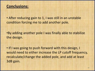 Conclusions:

• After reducing gain to 1, I was still in an unstable
condition forcing me to add another pole.

•By adding another pole I was finally able to stabilize
the design.

• If I was going to push forward with this design, I
would need to either increase the LP cutoff frequency,
recalculate/change the added pole, and add at least
3dB gain.
                                                          16
 